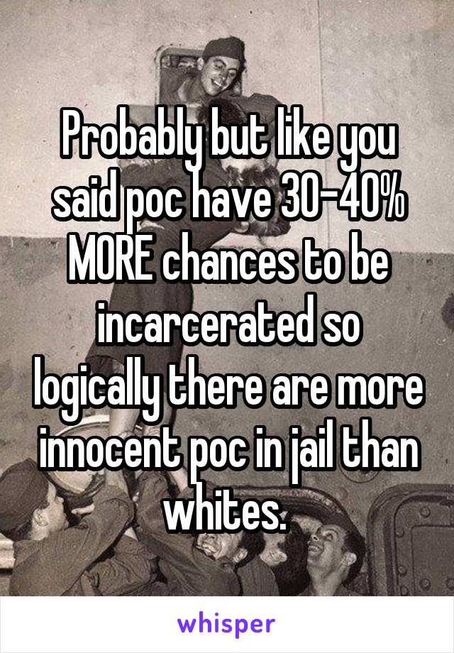 Probably but like you said poc have 30-40% MORE chances to be incarcerated so logically there are more innocent poc in jail than whites. 