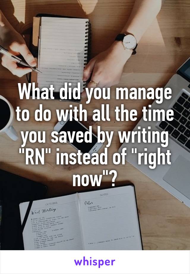 What did you manage to do with all the time you saved by writing "RN" instead of "right now"?