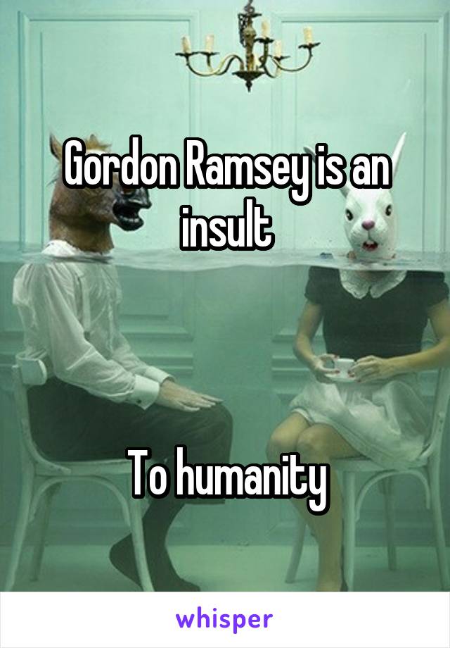 Gordon Ramsey is an insult



To humanity