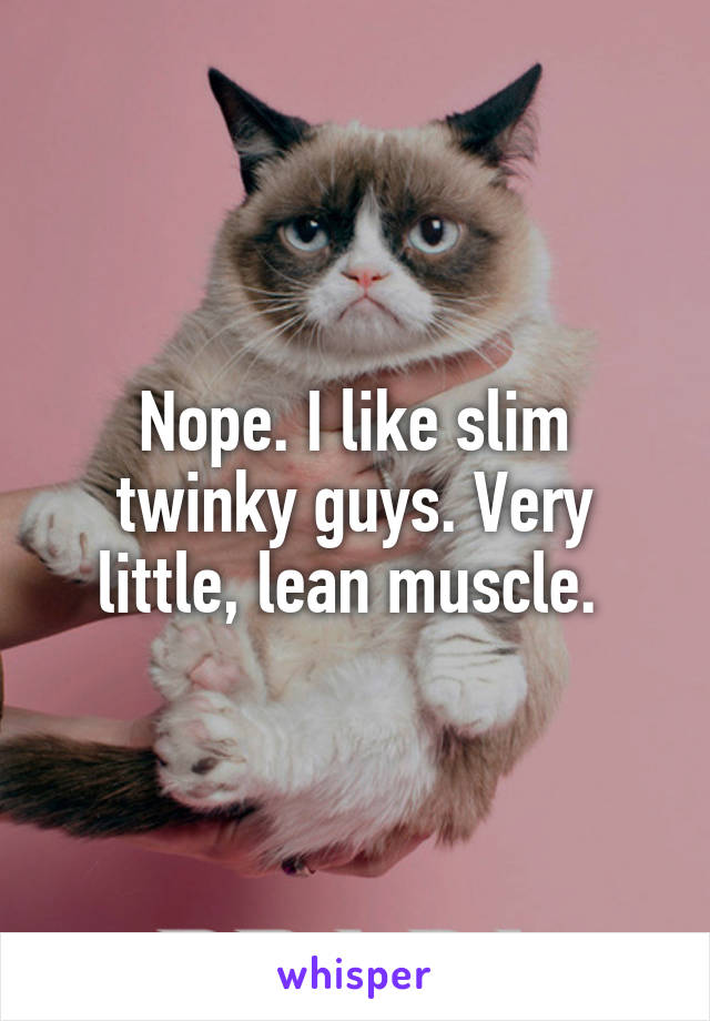 Nope. I like slim twinky guys. Very little, lean muscle. 