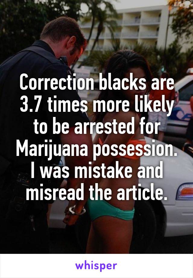 Correction blacks are 3.7 times more likely to be arrested for Marijuana possession. I was mistake and misread the article.