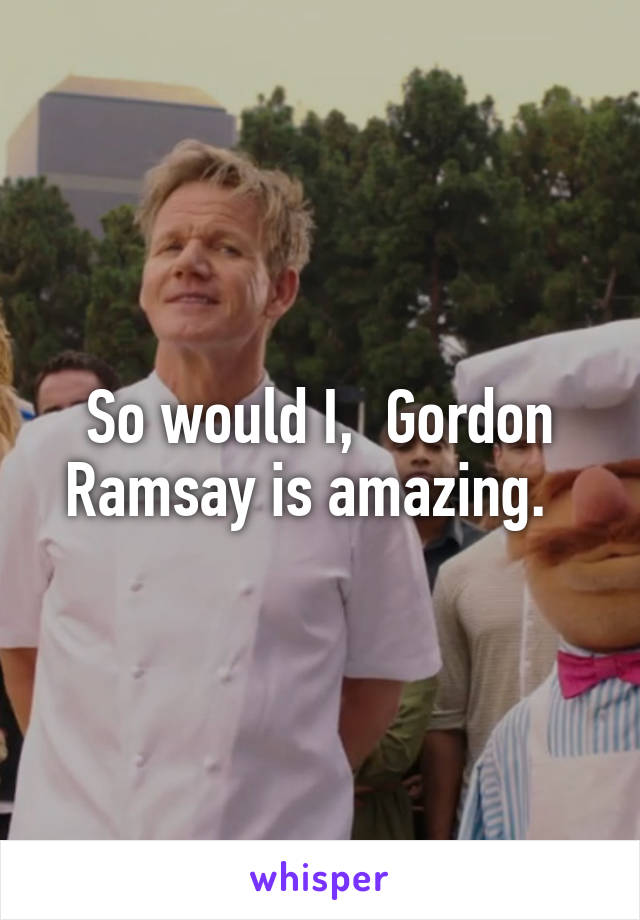 So would I,  Gordon Ramsay is amazing.  