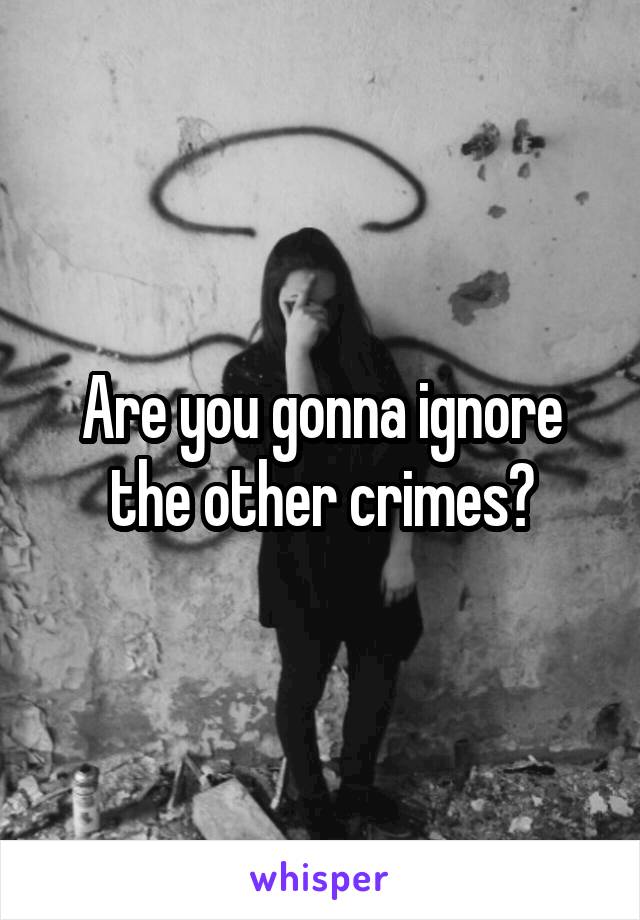 Are you gonna ignore the other crimes?