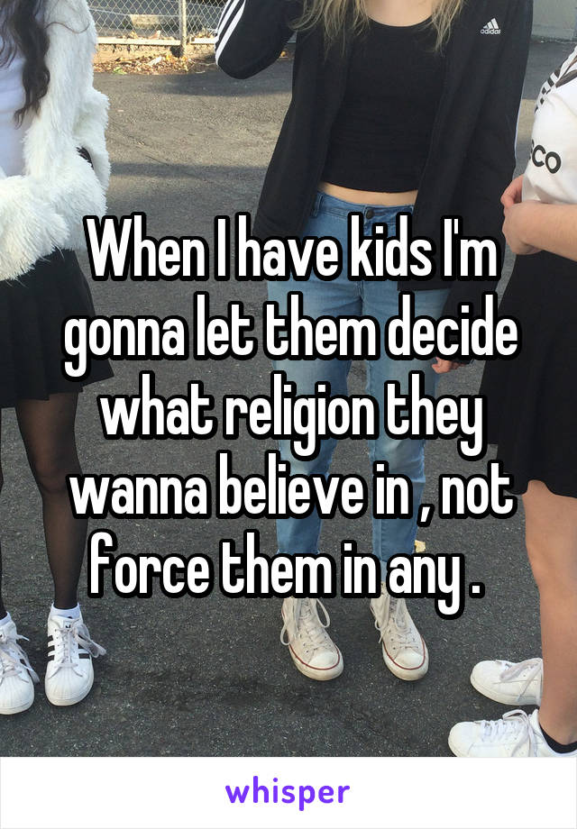 When I have kids I'm gonna let them decide what religion they wanna believe in , not force them in any . 