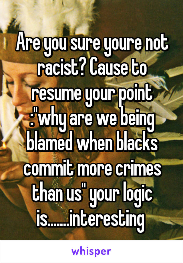 Are you sure youre not racist? Cause to resume your point :"why are we being blamed when blacks commit more crimes than us" your logic is.......interesting 