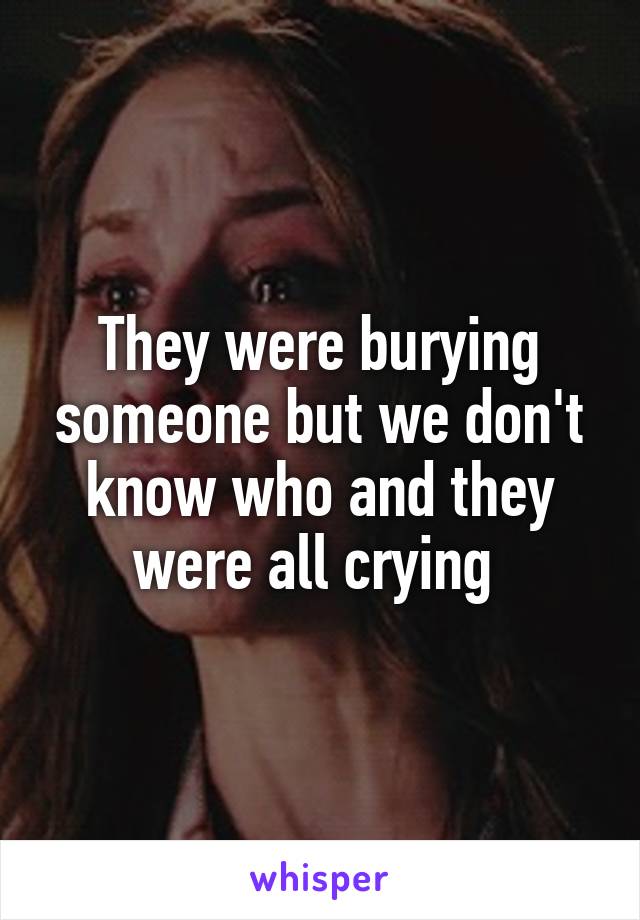 They were burying someone but we don't know who and they were all crying 