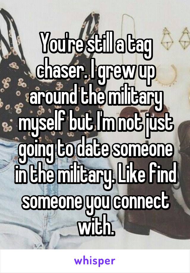 You're still a tag chaser. I grew up around the military myself but I'm not just going to date someone in the military. Like find someone you connect with.
