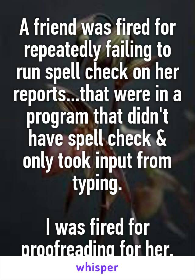 A friend was fired for repeatedly failing to run spell check on her reports...that were in a program that didn't have spell check & only took input from typing.

I was fired for proofreading for her.