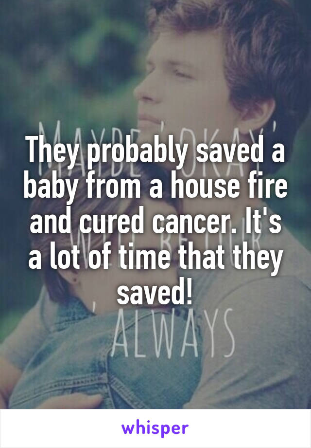 They probably saved a baby from a house fire and cured cancer. It's a lot of time that they saved!