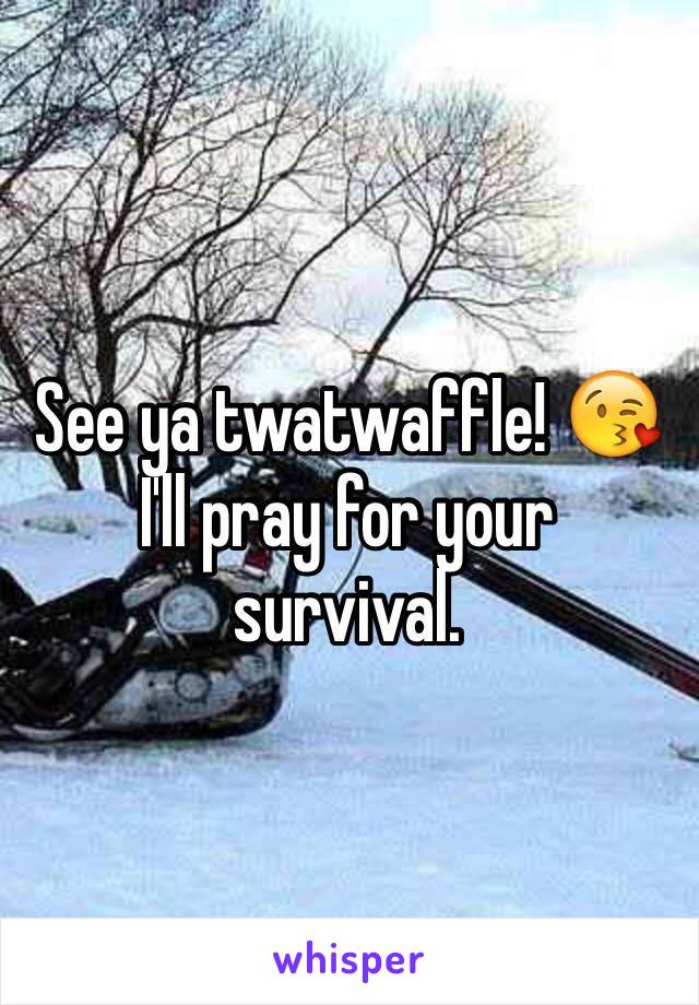 See ya twatwaffle! 😘 I'll pray for your survival.