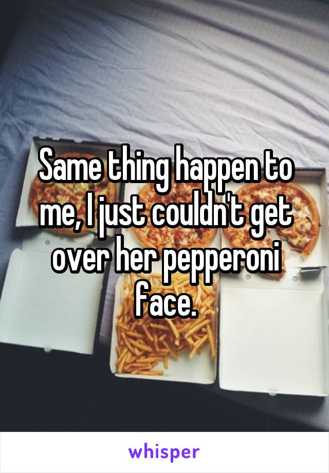 Same thing happen to me, I just couldn't get over her pepperoni face.
