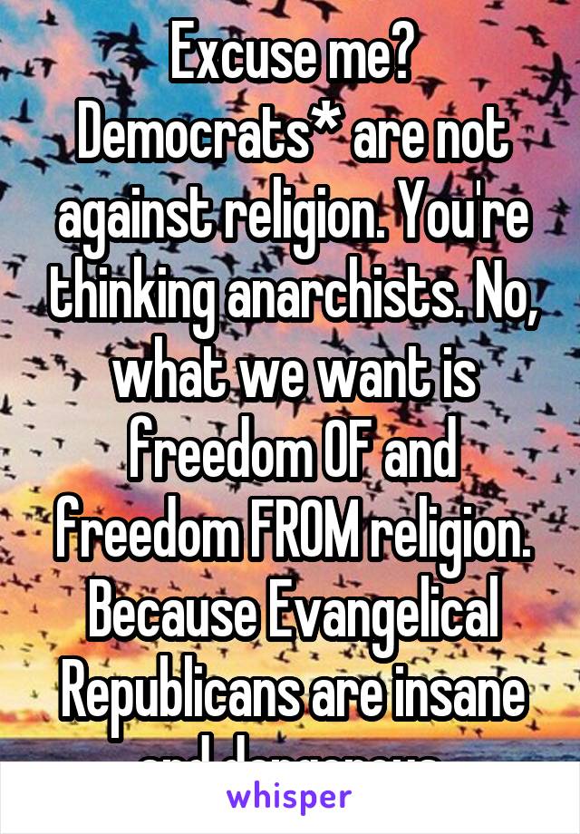 Excuse me? Democrats* are not against religion. You're thinking anarchists. No, what we want is freedom OF and freedom FROM religion. Because Evangelical Republicans are insane and dangerous.