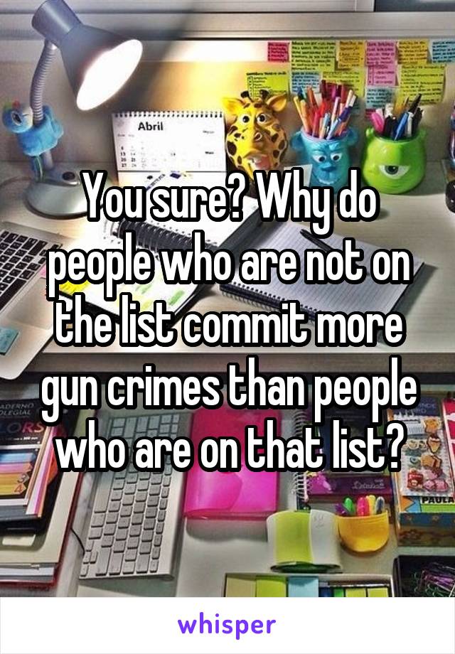 You sure? Why do people who are not on the list commit more gun crimes than people who are on that list?