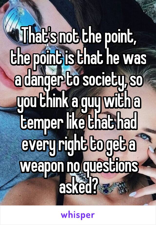 That's not the point, the point is that he was a danger to society, so you think a guy with a temper like that had every right to get a weapon no questions asked?