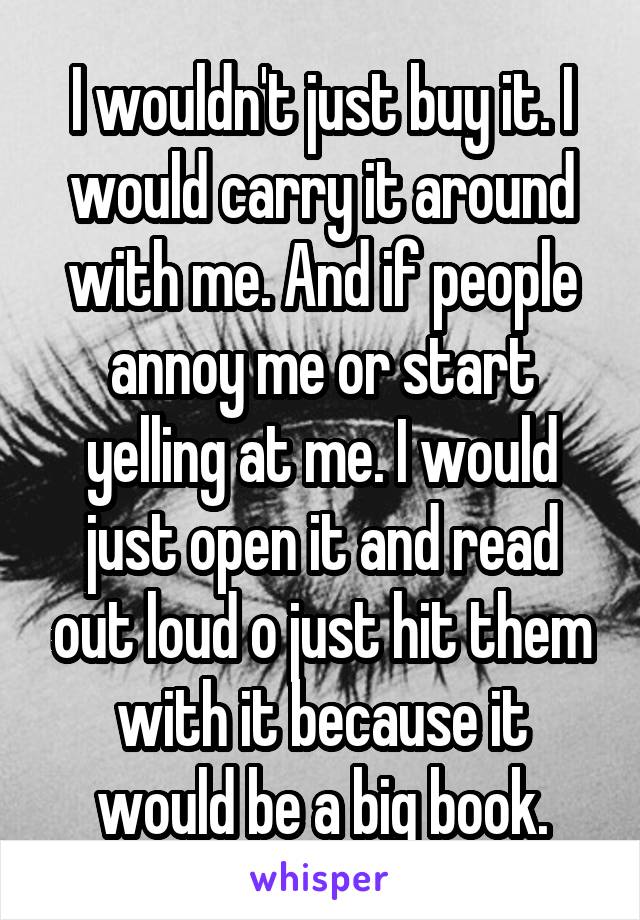 I wouldn't just buy it. I would carry it around with me. And if people annoy me or start yelling at me. I would just open it and read out loud o just hit them with it because it would be a big book.