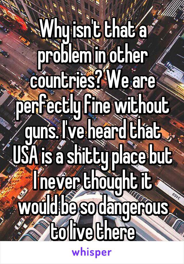 Why isn't that a problem in other countries? We are perfectly fine without guns. I've heard that USA is a shitty place but I never thought it would be so dangerous to live there