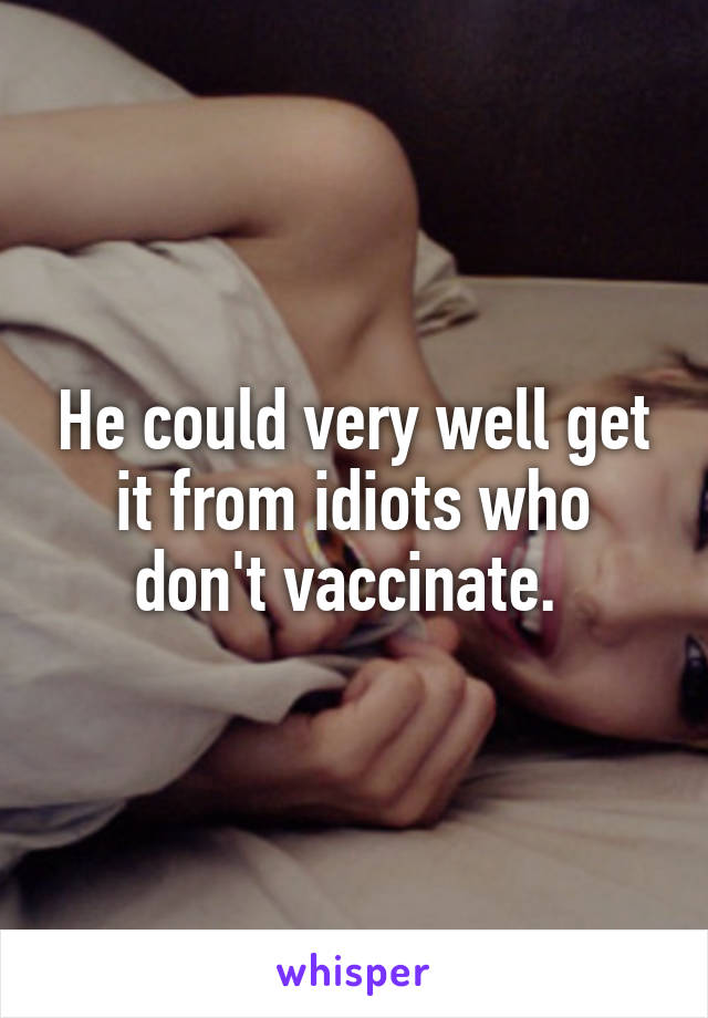 He could very well get it from idiots who don't vaccinate. 