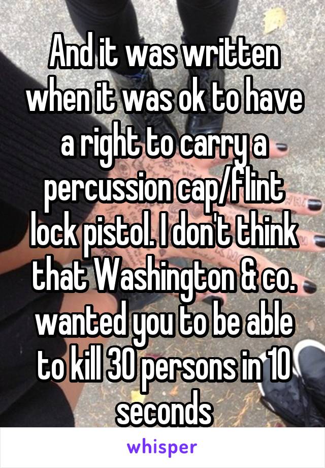 And it was written when it was ok to have a right to carry a percussion cap/flint lock pistol. I don't think that Washington & co. wanted you to be able to kill 30 persons in 10 seconds