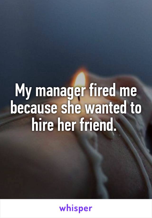 My manager fired me because she wanted to hire her friend. 