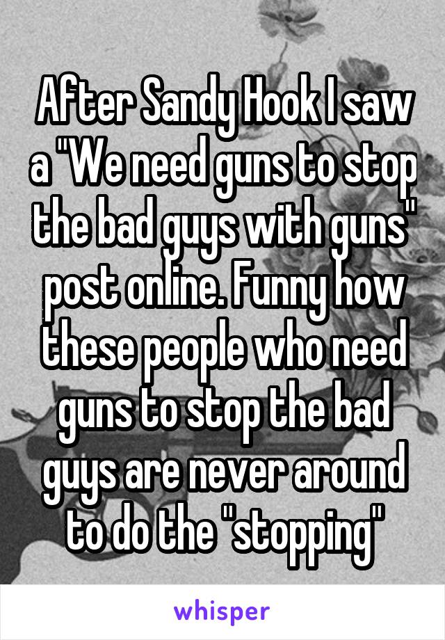 After Sandy Hook I saw a "We need guns to stop the bad guys with guns" post online. Funny how these people who need guns to stop the bad guys are never around to do the "stopping"