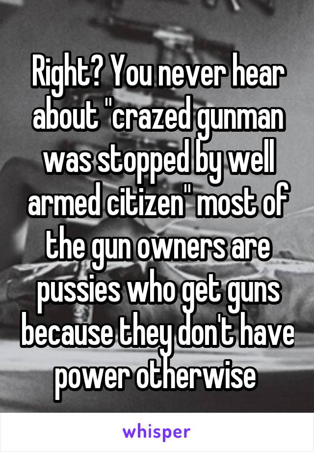 Right? You never hear about "crazed gunman was stopped by well armed citizen" most of the gun owners are pussies who get guns because they don't have power otherwise 