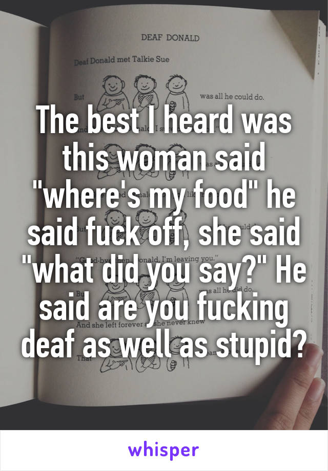 The best I heard was this woman said "where's my food" he said fuck off, she said "what did you say?" He said are you fucking deaf as well as stupid?