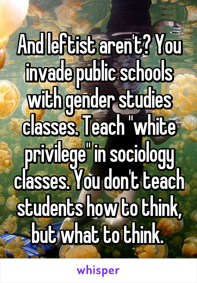 And leftist aren't? You invade public schools with gender studies classes. Teach "white privilege" in sociology classes. You don't teach students how to think, but what to think. 