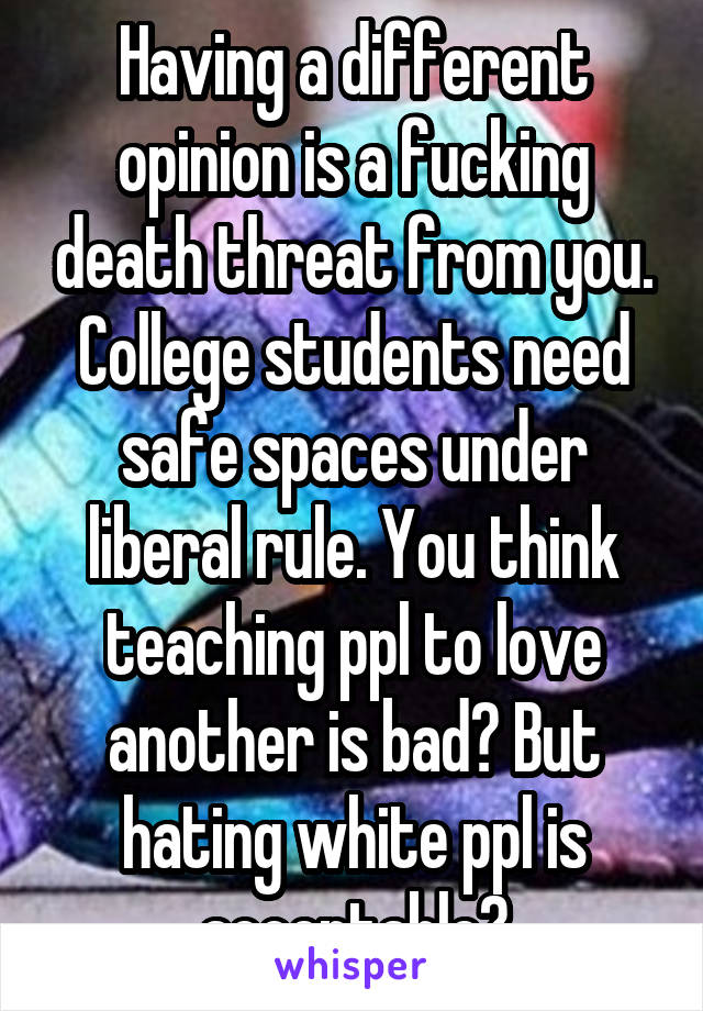 Having a different opinion is a fucking death threat from you. College students need safe spaces under liberal rule. You think teaching ppl to love another is bad? But hating white ppl is acceptable?