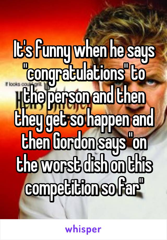 It's funny when he says "congratulations" to the person and then they get so happen and then Gordon says "on the worst dish on this competition so far"