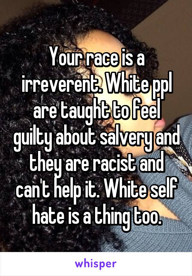 Your race is a irreverent. White ppl are taught to feel guilty about salvery and they are racist and can't help it. White self hate is a thing too.