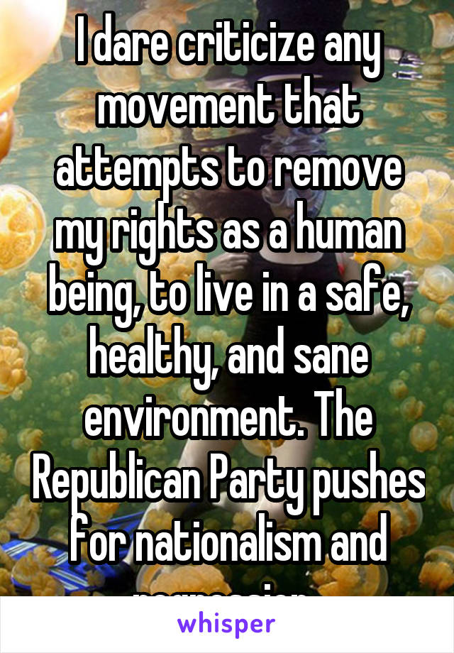 I dare criticize any movement that attempts to remove my rights as a human being, to live in a safe, healthy, and sane environment. The Republican Party pushes for nationalism and regression. 