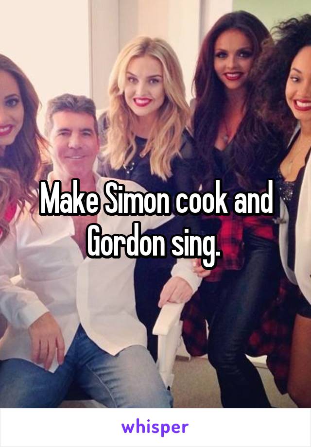 Make Simon cook and Gordon sing. 