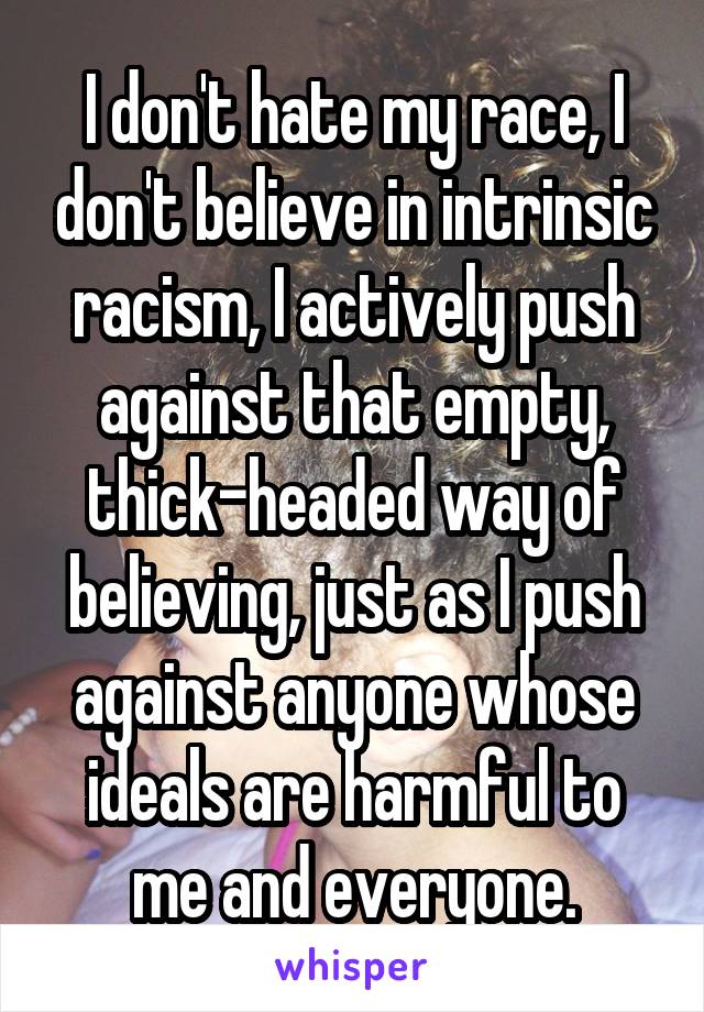 I don't hate my race, I don't believe in intrinsic racism, I actively push against that empty, thick-headed way of believing, just as I push against anyone whose ideals are harmful to me and everyone.