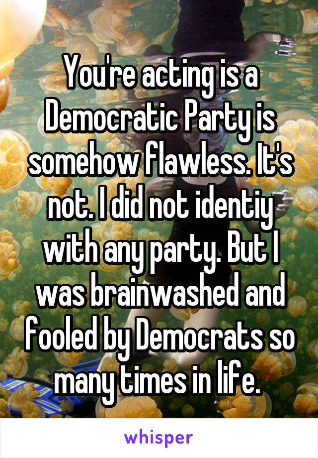 You're acting is a Democratic Party is somehow flawless. It's not. I did not identiy with any party. But I was brainwashed and fooled by Democrats so many times in life. 