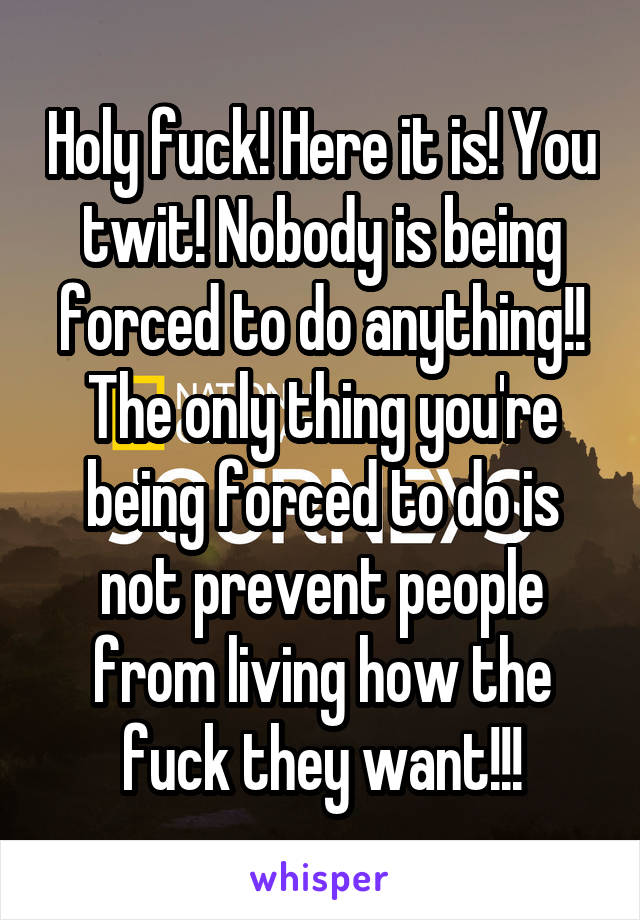 Holy fuck! Here it is! You twit! Nobody is being forced to do anything!! The only thing you're being forced to do is not prevent people from living how the fuck they want!!!