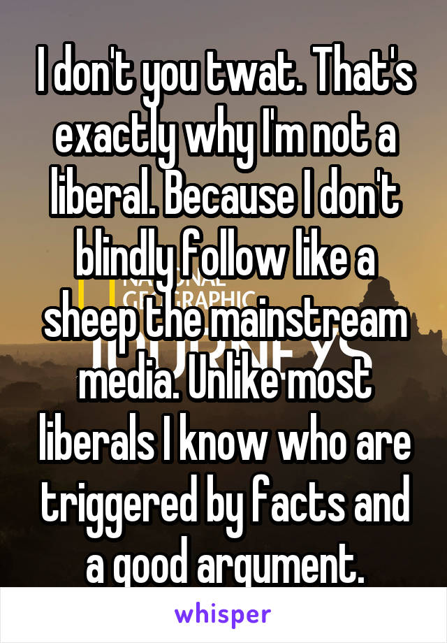 I don't you twat. That's exactly why I'm not a liberal. Because I don't blindly follow like a sheep the mainstream media. Unlike most liberals I know who are triggered by facts and a good argument.