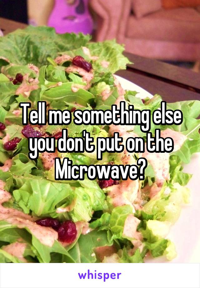 Tell me something else you don't put on the Microwave?