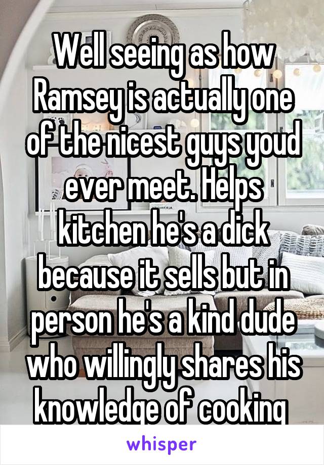 Well seeing as how Ramsey is actually one of the nicest guys youd ever meet. Helps kitchen he's a dick because it sells but in person he's a kind dude who willingly shares his knowledge of cooking 