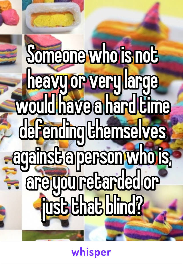 Someone who is not heavy or very large would have a hard time defending themselves against a person who is, are you retarded or just that blind?