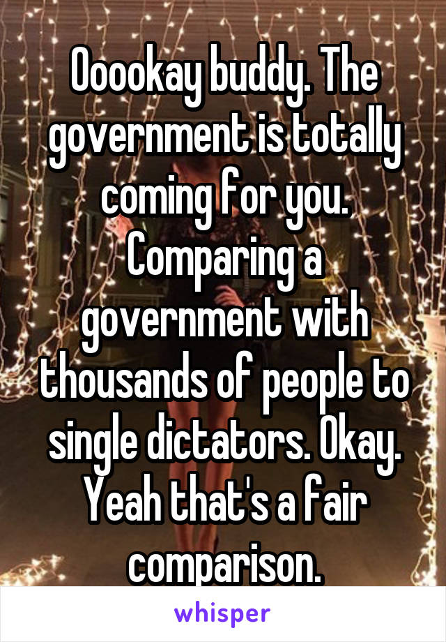 Ooookay buddy. The government is totally coming for you. Comparing a government with thousands of people to single dictators. Okay. Yeah that's a fair comparison.