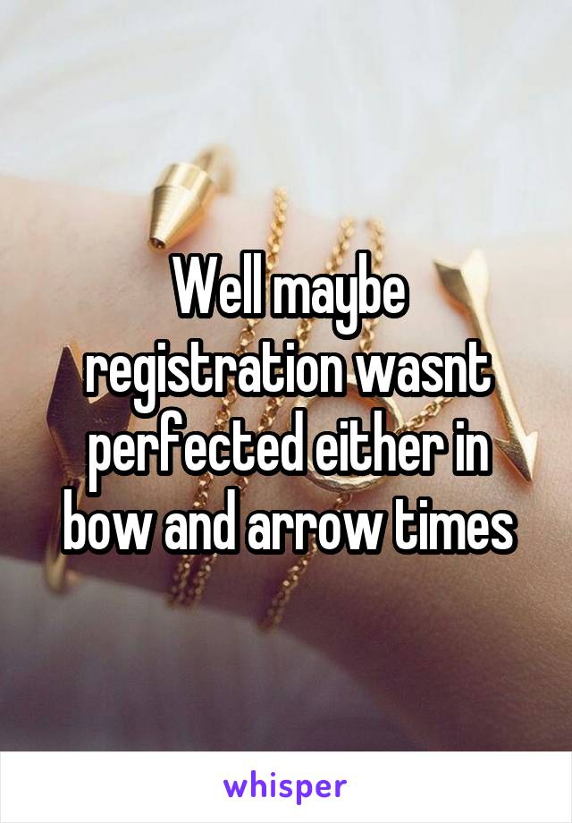 Well maybe registration wasnt perfected either in bow and arrow times