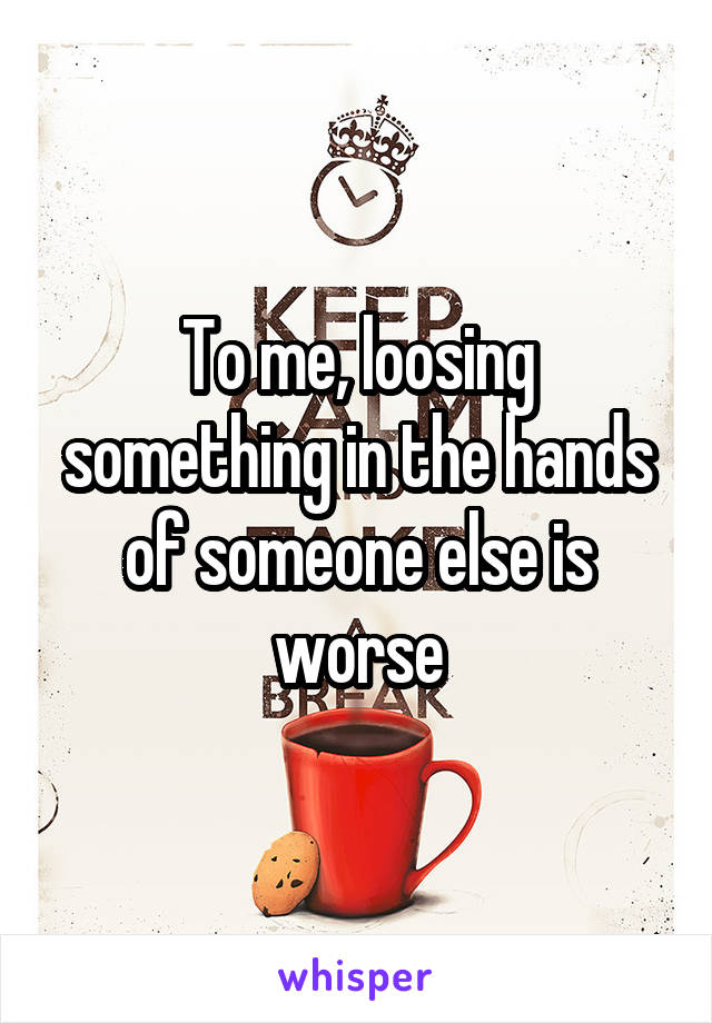 To me, loosing something in the hands of someone else is worse