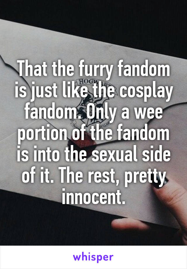 That the furry fandom is just like the cosplay fandom. Only a wee portion of the fandom is into the sexual side of it. The rest, pretty innocent.