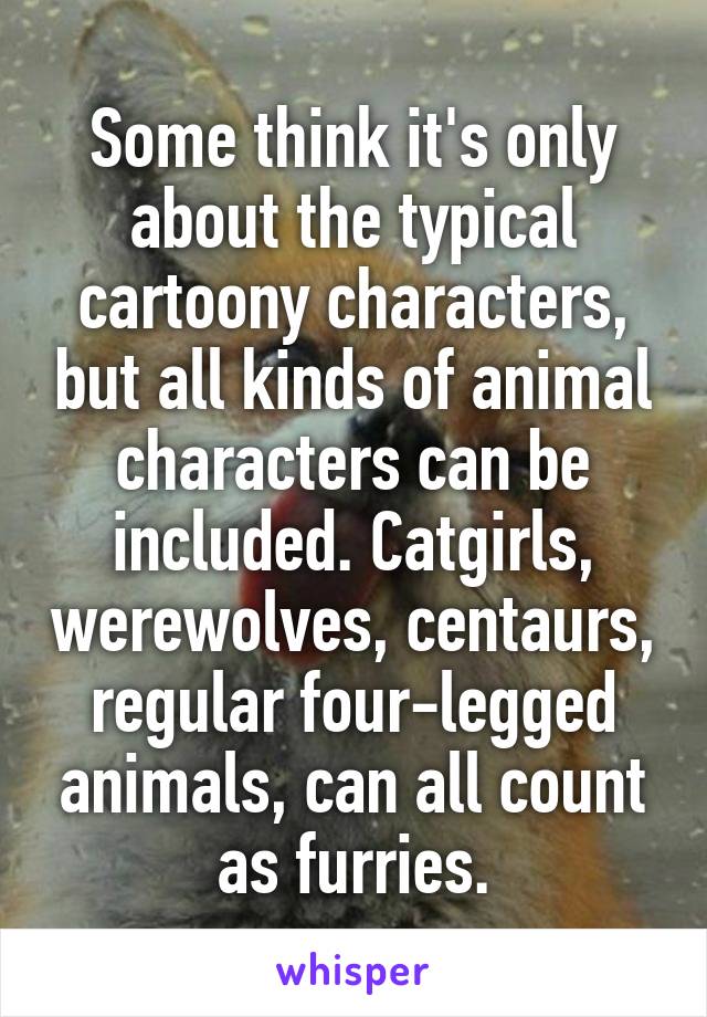 Some think it's only about the typical cartoony characters, but all kinds of animal characters can be included. Catgirls, werewolves, centaurs, regular four-legged animals, can all count as furries.