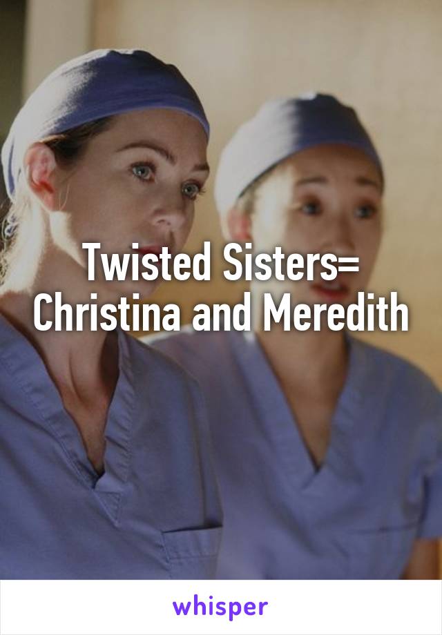 Twisted Sisters= Christina and Meredith 