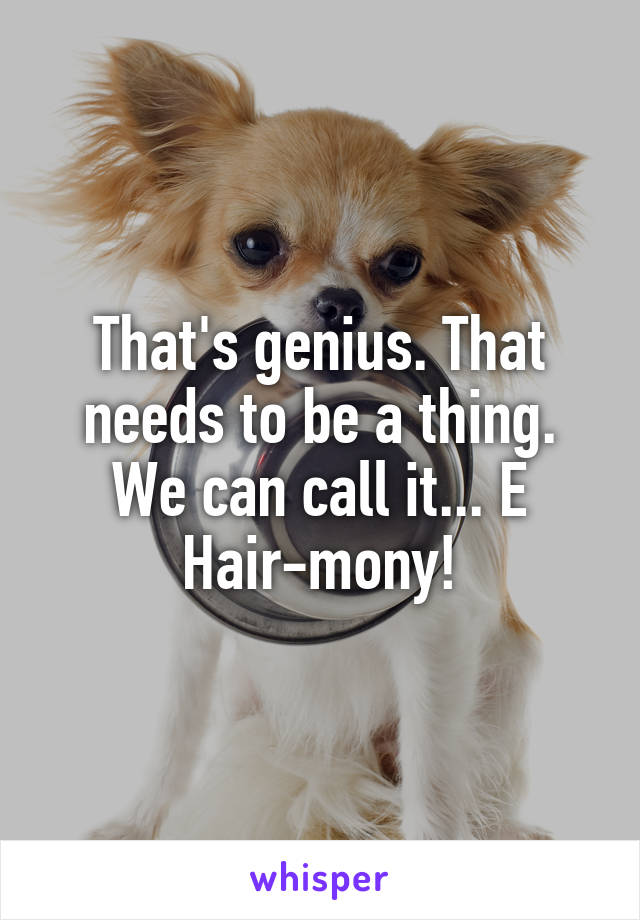 That's genius. That needs to be a thing. We can call it... E Hair-mony!