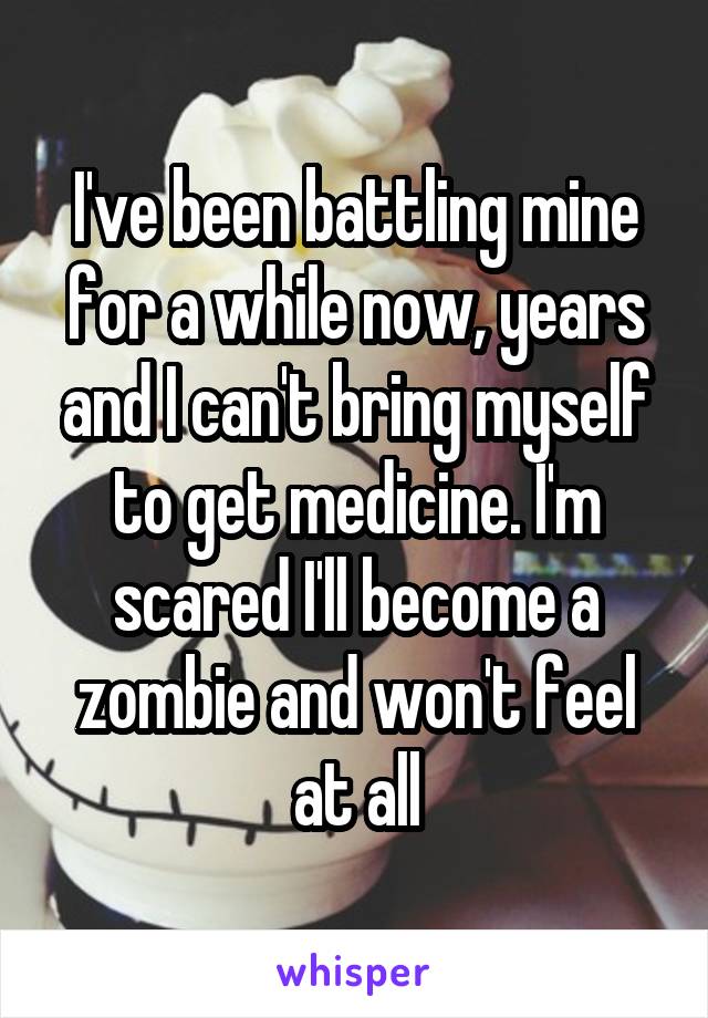 I've been battling mine for a while now, years and I can't bring myself to get medicine. I'm scared I'll become a zombie and won't feel at all