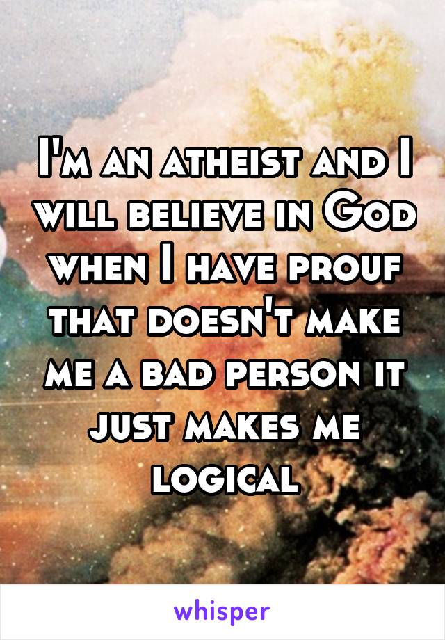 I'm an atheist and I will believe in God when I have prouf that doesn't make me a bad person it just makes me logical