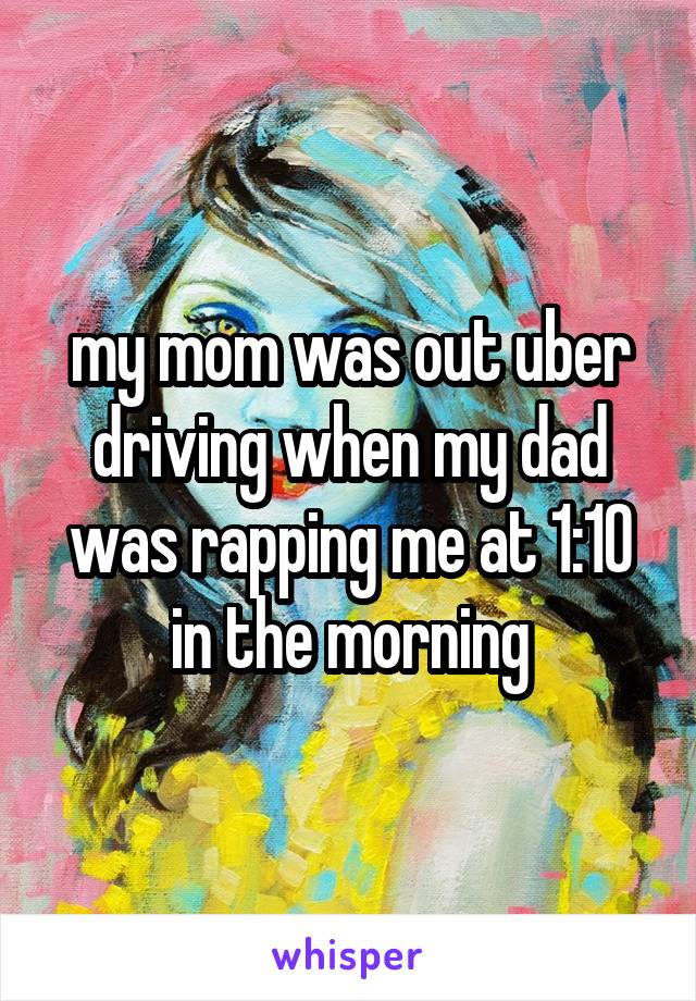 my mom was out uber driving when my dad was rapping me at 1:10 in the morning