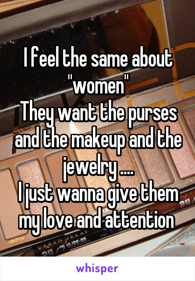 I feel the same about "women"
They want the purses and the makeup and the jewelry ....
I just wanna give them my love and attention 